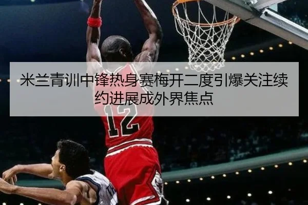 米兰青训中锋热身赛梅开二度引爆关注续约进展成外界焦点