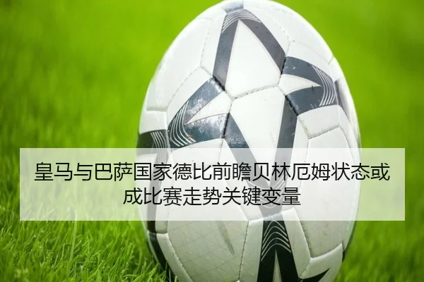 皇马与巴萨国家德比前瞻贝林厄姆状态或成比赛走势关键变量
